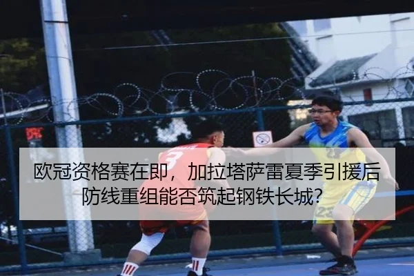 欧冠资格赛在即，加拉塔萨雷夏季引援后防线重组能否筑起钢铁长城？