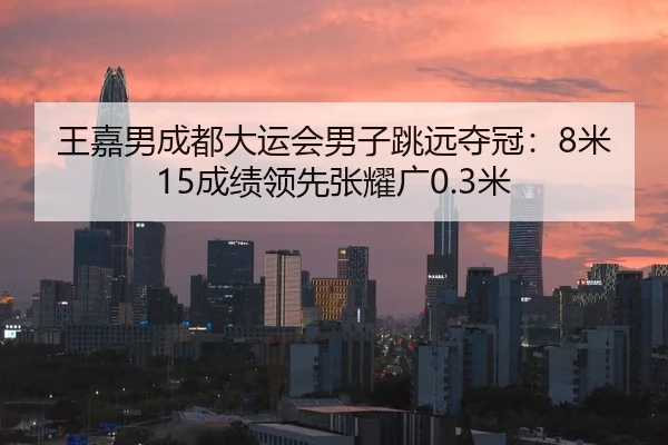 王嘉男成都大运会男子跳远夺冠：8米15成绩领先张耀广0.3米