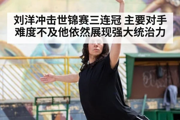 刘洋冲击世锦赛三连冠 主要对手难度不及他依然展现强大统治力