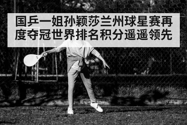国乒一姐孙颖莎兰州球星赛再度夺冠世界排名积分遥遥领先