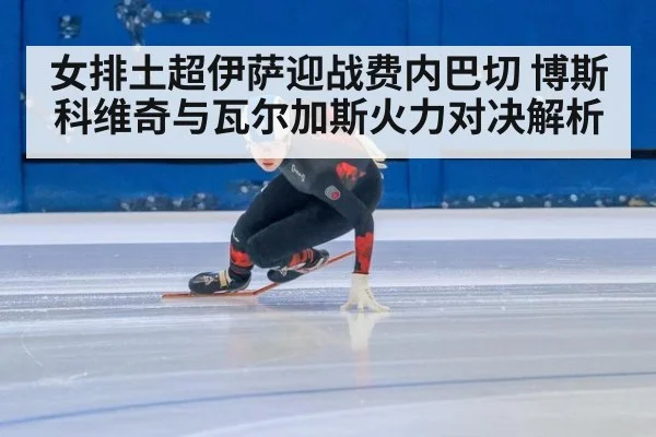 女排土超伊萨迎战费内巴切 博斯科维奇与瓦尔加斯火力对决解析